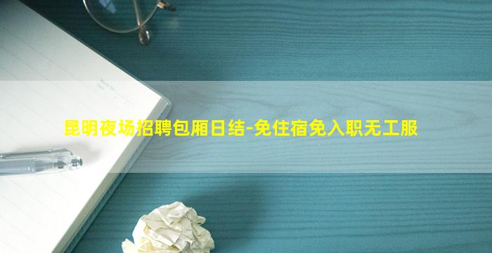 昆明夜场招聘包厢日结-免住宿免入职无工服